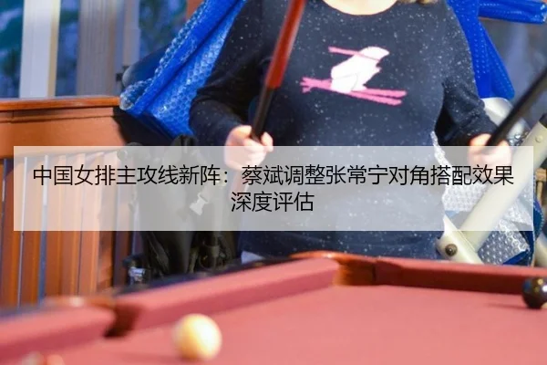 中国女排主攻线新阵：蔡斌调整张常宁对角搭配效果深度评估