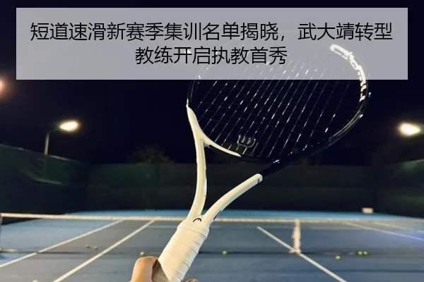 短道速滑新赛季集训名单揭晓，武大靖转型教练开启执教首秀