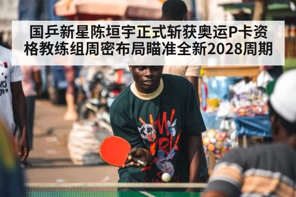 国乒新星陈垣宇正式斩获奥运P卡资格教练组周密布局瞄准全新2028周期