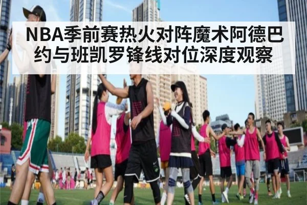 NBA季前赛热火对阵魔术阿德巴约与班凯罗锋线对位深度观察